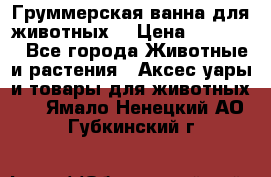 Груммерская ванна для животных. › Цена ­ 25 000 - Все города Животные и растения » Аксесcуары и товары для животных   . Ямало-Ненецкий АО,Губкинский г.